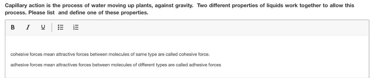 Capillary action is the process of water moving up plants, against gravity. Two different properties of liquids work together to allow this
process. Please list and define one of these properties.
В
I
cohesive forces mean attractive forces between molecules of same type are called cohesive force.
adhesive forces mean attractives forces between molecules of different types are called adhesive forces
