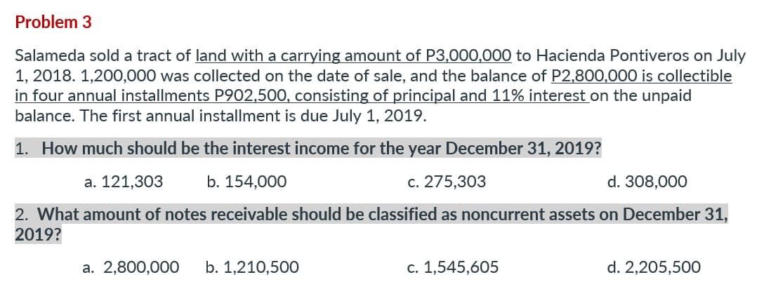 Problem 3
Salameda sold a tract of land with a carrying amount of P3,000,000 to Hacienda Pontiveros on July
1, 2018. 1,200,000 was collected on the date of sale, and the balance of P2,800,000 is collectible
in four annual installments P902,500, consisting of principal and 11% interest on the unpaid
balance. The first annual installment is due July 1, 2019.
1. How much should be the interest income for the year December 31, 2019?
a. 121,303
b. 154,000
c. 275,303
308,000
2. What amount of notes receivable should be classified as noncurrent assets on December 31,
2019?
a. 2,800,000 b. 1,210,500
c. 1,545,605
d. 2,205,500