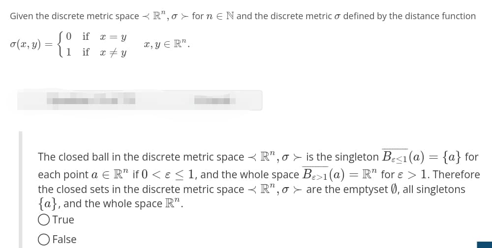 Given the discrete metric space R", o for n € N and the discrete metric o defined by the distance function
o(x, y)
=
0 if x = y
if xy
x, y ER".
1
The closed ball in the discrete metric space < R", o > is the singleton B<1(a) = {a} for
each point a ER" if 0 < ɛ ≤ 1, and the whole space Bɛ>1 (a) = R" for ɛ > 1. Therefore
the closed sets in the discrete metric space R", o are the emptyset Ø, all singletons
{a}, and the whole space R".
True
False