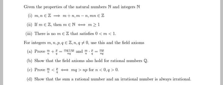 Given the properties of the natural numbers N and integers N
(i) m, n € Z ⇒ m+n,m-n, mn € Z
(ii) If mEZ, then meN
m≥1
(iii) There is no m€ Z that satisfies 0 <m < 1.
For integers m, n, p, q E Z, n, q0, use this and the field axioms
(a) Provem + P
mg+np and.
mp
9
ng
9
nq
(b) Show that the field axioms also hold for rational numbers Q.
(c) Prove <
2
mq> np for n < 0,q> 0.
(d) Show that the sum a rational number and an irrational number is always irrational.