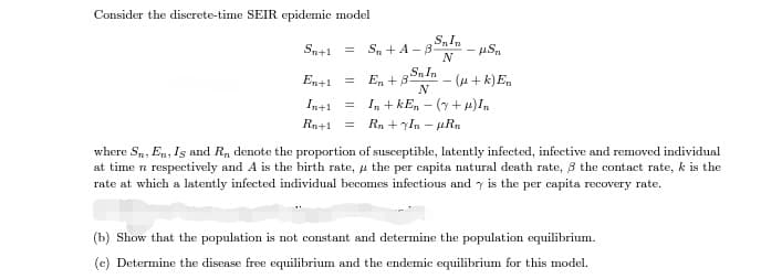 Consider the discrete-time SEIR epidemic model
S. +A - 8nIn
N
Sn+1 =
En + 3SnIn
N
En+1
(u + k) E,
In+1
In + kEn – (y+ H)I,
Ra+1
Rn +yIn -
where S,, En, Is and R, denote the proportion of susceptible, latently infected, infective and removed individual
at time n respectively and A is the birth rate, u the per capita natural death rate, 3 the contact rate, k is the
rate at which a latently infected individual becomes infectious and y is the per capita recovery rate.
(b) Show that the population is not constant and determine the population equilibrium.
(c) Determine the disease free equilibrium and the endemic equilibrium for this model.
