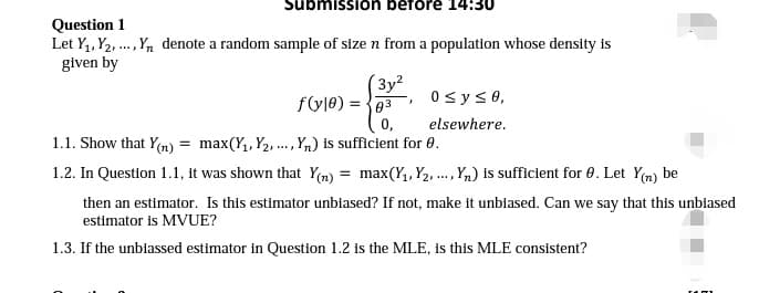 ubmission before 14:30
Question 1
Let Y1, Y2, .,Yn denote a random sample of size n from a population whose density is
given by
(3y?
fyle) = {03
0syse,
0,
elsewhere.
1.1. Show that Yn) = max(Y,, Y2, .,Yn) is sufficient for 0.
....
1.2. In Question 1.1, it was shown that Y(m) = max(Y,, Y2, ., Y,) is sufficient for 0. Let Y(n) be
then an estimator. Is this estimator unbiased? If not, make it unbiased. Can we say that this unbiased
estimator is MVUE?
1.3. If the unbiassed estimator in Question 1.2 is the MLE, is this MLE consistent?
