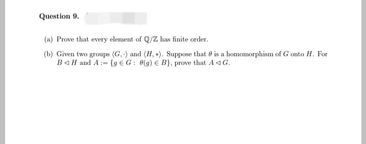 Question 9.
(a) Prove that every element of Q/Z has finite order.
(b) Given two groups (G,) and (H, +). Suppose that is a homomorphism of G onto H. For
BH and A:= {g EG: 0(g) e B), prove that AG.