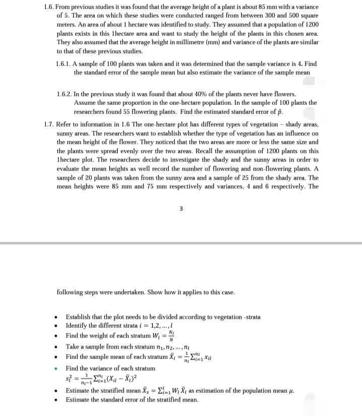 1.6. From previous studies it was found that the average height of a plant is about 85 mm with a variance
of 5. The area on which these studies were conducted ranged from between 300 and 500 square
meters. An area of about 1 hectare was identified to study. They assumed that a population of 1200
plants exists in this lhectare area and want to study the height of the plants in this chosen area.
They also assumed that the average height in millimetre (mm) and variance of the plants are similar
to that of these previous studies.
1.6.1. A sample of 100 plants was taken and it was determined that the sample variance is 4. Find
the standard error of the sample mean but also estimate the variance of the sample mean
1.6.2. In the previous study it was found that about 40% of the plants never have flowers.
Assume the same proportion in the one-hectare population. In the sample of 100 plants the
researchers found 55 flowering plants. Find the estimated standard error of p.
1.7. Refer to information in 1.6 The one-hectare plot has different types of vegetation - shady areas,
sunny areas. The researchers want to establish whether the type of vegetation has an influence on
the mean height of the flower. They noticed that the two areas are more or less the same size and
the plants were spread evenly over the two areas. Recall the assumption of 1200 plants on this
1hectare plot. The researchers decide to investigate the shady and the sunny areas in order to
evaluate the mean heights as well record the number of flowering and non-flowering plants. A
sample of 20 plants was taken from the sunny area and a sample of 25 from the shady area. The
mean heights were 85 mm and 75 mm respectively and variances, 4 and 6 respectively. The
3
following steps were undertaken. Show how it applies to this case.
•
Establish that the plot needs to be divided according to vegetation -strata
•
Identify the different strata i = 1,2,...,!
N₁
Find the weight of each stratum W₂ =
N
•
Take a sample from each stratum 7₁, n2,..., n
Find the sample mean of each stratum X₁
ni
2i=1 Xll
.
Find the variance of each stratum
s} = 12"t(X - Xy)2
n-1
Estimate the stratified mean Xs = 1 W₁ X₁ as estimation of the population mean μ.
Estimate the standard error of the stratified mean.
●
•