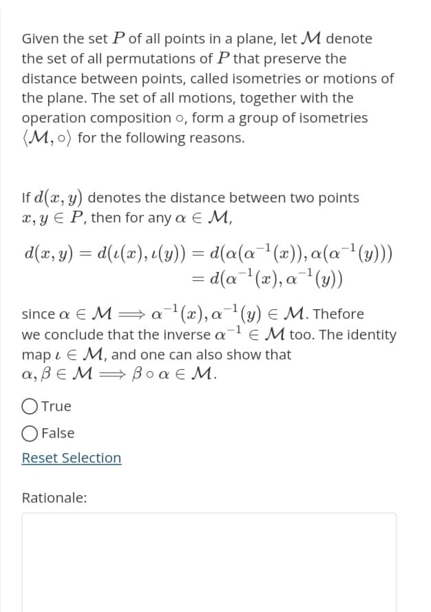 Given the set P of all points in a plane, let M denote
the set of all permutations of P that preserve the
distance between points, called isometries or motions of
the plane. The set of all motions, together with the
operation composition o, form a group of isometries
(M, o) for the following reasons.
If d(x, y) denotes the distance between two points
x, y EP, then for any a € M,
d(x, y) = d(i(x), (y)) = d(a(a−¹(x)), a(a¯¹(y)))
= d(a¯¹(x), a¯¹(y))
since a € M⇒ a ¹(x), a ¹(y) = M. Thefore
we conclude that the inverse a-¹ EM too. The identity
map EM, and one can also show that
a, BEM⇒ Boa € M.
O True
O False
Reset Selection
Rationale: