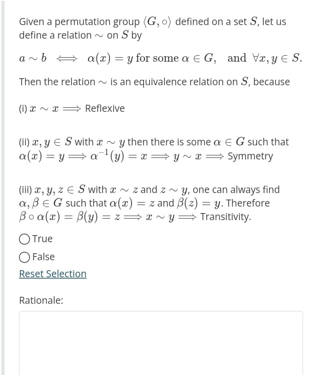 Given a permutation group (G, o) defined on a set S, let us
define a relation ~ on S by
a~ b
a(x) = y for some a € G, and Vx, y S.
Then the relation is an equivalence relation on S, because
(i) x ~ x
Reflexive
(ii) x, y = S with x~y then there is some a € G such that
a(x) = y a ¹ (y) = x⇒y~x ⇒ Symmetry
-1
:
(iii) x, y, z = S with ~ zand z~ y, one can always find
a, ß E G such that a(x) = z and B(z) = y. Therefore
Boa(x) = B(y)=z⇒x~y⇒ Transitivity.
O True
O False
Reset Selection
Rationale: