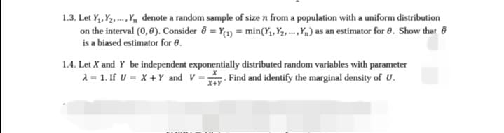 1.3. Let Y₁, Y₂,..., Y₁ denote a random sample of size n from a population with a uniform distribution
on the interval (0,8). Consider = Y(1) = min (Y₁, Y₂, ..., Y₁) as an estimator for 8. Show that
is a biased estimator for 8.
1.4. Let X and Y be independent exponentially distributed random variables with parameter
λ = 1. If U = X + Y and V=y. Find and identify the marginal density of U.
X+Y