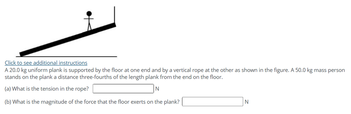 Click to see additional instructions
A 20.0 kg uniform plank is supported by the floor at one end and by a vertical rope at the other as shown in the figure. A 50.0 kg mass person
stands on the plank a distance three-fourths of the length plank from the end on the floor.
(a) What is the tension in the rope?
(b) What is the magnitude of the force that the floor exerts on the plank?
N
