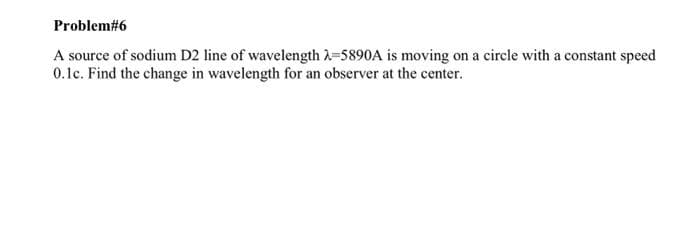 Problem#6
A source of sodium D2 line of wavelength λ-5890A is moving on a circle with a constant speed
0.1c. Find the change in wavelength for an observer at the center.