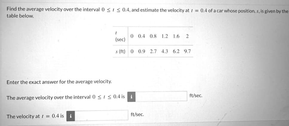 Find the average velocity over the interval 0 ≤ ≤ 0.4, and estimate the velocity at t = 0.4 of a car whose position, s, is given by the
table below.
Enter the exact answer for the average velocity.
t
(sec)
s (ft) 0 0.9 2.7 4.3 6.2 9.7
The velocity at t = 0.4 is i
0 0.4 0.8 1.2 1.6 2
The average velocity over the interval 0 ≤ ≤ 0.4 is i
ft/sec.
ft/sec.