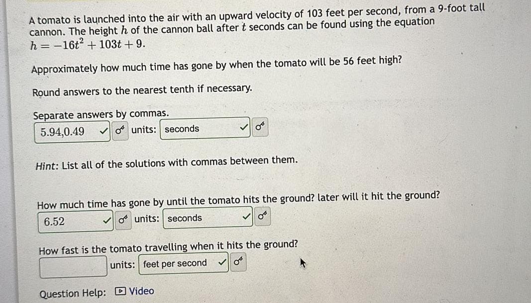 A tomato is launched into the air with an upward velocity of 103 feet per second, from a 9-foot tall
cannon. The height h of the cannon ball after t seconds can be found using the equation
h=-16t². + 103t + 9.
Approximately how much time has gone by when the tomato will be 56 feet high?
Round answers to the nearest tenth if necessary.
Separate answers by commas.
5.94,0.49
o units: seconds
Hint: List all of the solutions with commas between them.
How much time has gone by until the tomato hits the ground? later will it hit the ground?
6.52
o units: seconds
0°
How fast is the tomato travelling when it hits the ground?
units: feet per second
✓ OF
Question Help: Video