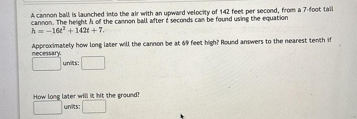 A cannon ball is launched into the air with an upward velocity of 142 feet per second, from a 7-foot tall
cannon. The height h of the cannon ball after t seconds can be found using the equation
h=-16t² + 142t + 7.
Approximately how long later will the cannon be at 69 feet high? Round answers to the nearest tenth if
necessary.
units:
How long later will it hit the ground?
units: