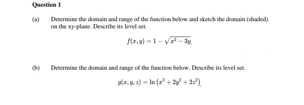 Question 1
(a) Determine the domain and range of the function below and sketch the domain (shaded)
on the xy-plane. Describe its level set.
f(x, y) = 1 √x² - 3y
(b)
Determine the domain and range of the function below. Describe its level set.
g(x, y, z) = ln (x² + 2y² + 2z²)