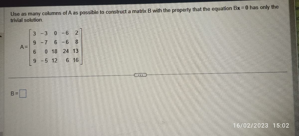 Use as many columns of A as possible to construct a matrix B with the property that the equation Bx = 0 has only the
trivial solution.
A =
B = -0
3-3
0-6
9 -7 6 -6
G) CÓ G
6
2836
0 18 24 13
9 -5 12 6 16
....
16/02/2023 15:02