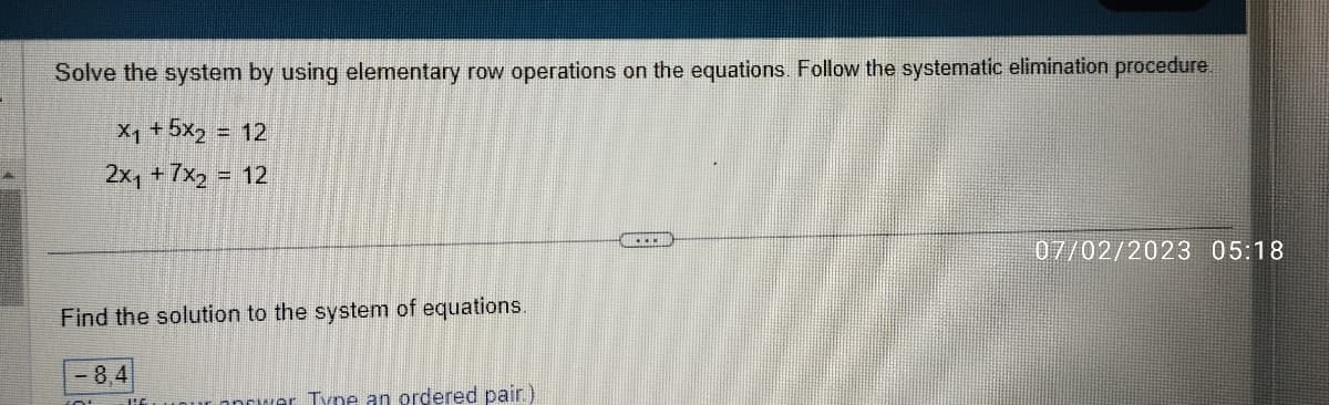 Solve the system by using elementary row operations on the equations. Follow the systematic elimination procedure.
X1 +5xz = 12
2x₁ + 7x2 = 12
Find the solution to the system of equations.
opower Type an ordered pair.)
07/02/2023 05:18