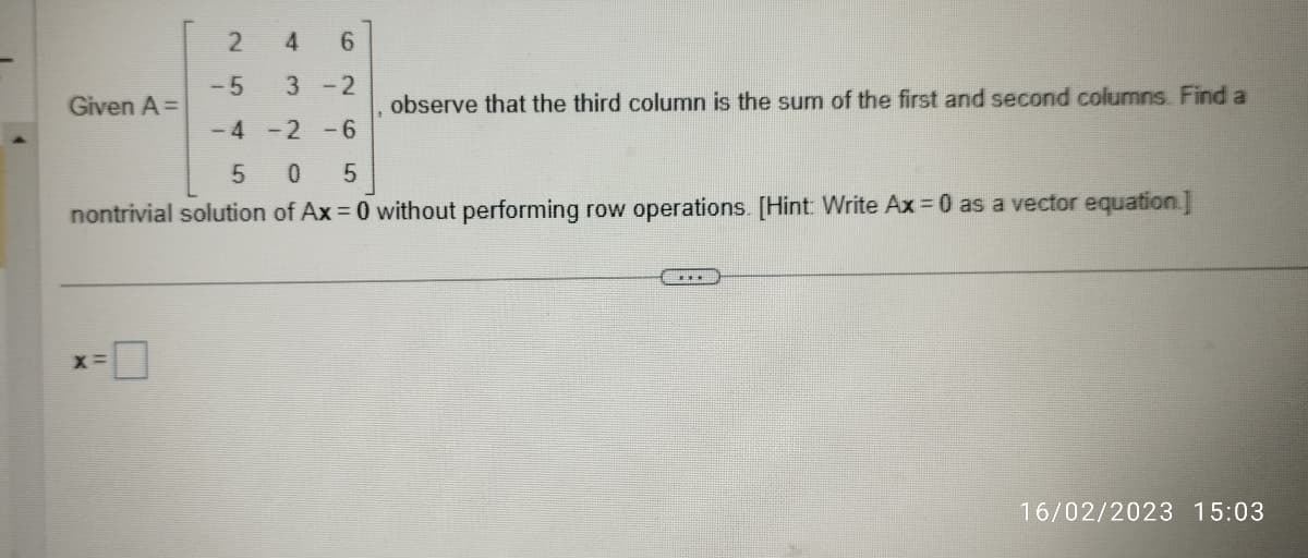 2
4 6
-5
3-2
-4 -2 -6
5 0 5
nontrivial solution of Ax=0 without performing row operations. [Hint: Write Ax = 0 as a vector equation.]
Given A =
X=
observe that the third column is the sum of the first and second columns. Find a
16/02/2023 15:03