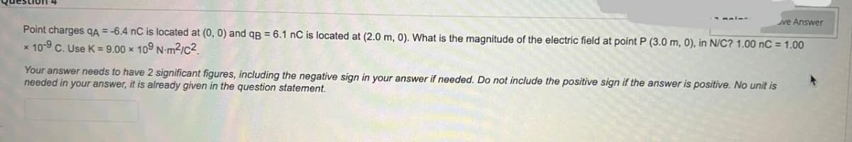 we Answer
Point charges QA = -6.4 nC is located at (0, 0) and qB = 6.1 nC is located at (2.0 m, 0). What is the magnitude of the electric field at point P (3.0 m, 0), in N/C? 1.00 nC = 1.00
* 10-9 C. Use K = 9.00 × 109 N-m²/C²
Your answer needs to have 2 significant figures, including the negative sign in your answer if needed. Do not include the positive sign if the answer is positive. No unit is
needed in your answer, it is already given in the question statement.