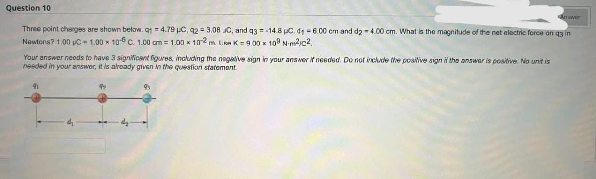 Question 10
Three point charges are shown below. q1 = 4.79 µC, 92= 3.08 µC, and q3 = -14.8 µC. d1 = 6.00 cm and d2 = 4.00 cm. What is the magnitude of the net electric force on q3 in
Newtons? 1.00 µC = 1.00 x 10-6 C, 1.00 cm = 1.00 x 10-2 m. Use K = 9.00 x 109 N-m²/c².
Your answer needs to have 3 significant figures, including the negative sign in your answer if needed. Do not include the positive sign if the answer is positive. No unit is
needed in your answer, it is already given in the question statement.
Answer
92