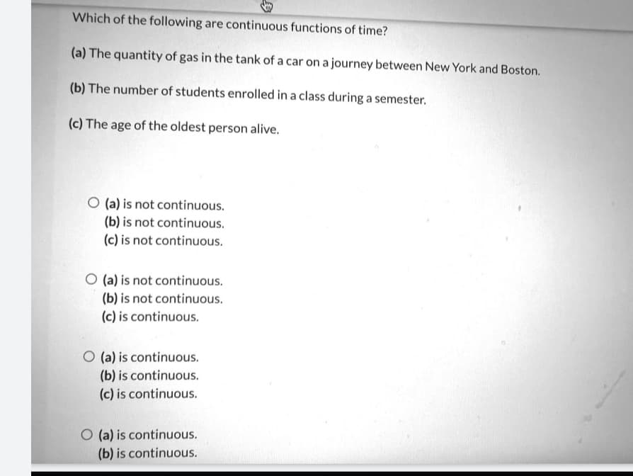 Which of the following are continuous functions of time?
(a) The quantity of gas in the tank of a car on a journey between New York and Boston.
(b) The number of students enrolled in a class during a semester.
(c) The age of the oldest person alive.
O (a) is not continuous.
(b) is not continuous.
(c) is not continuous.
O (a) is not continuous.
(b) is not continuous.
(c) is continuous.
O (a) is continuous.
(b) is continuous.
(c) is continuous.
O (a) is continuous.
(b) is continuous.