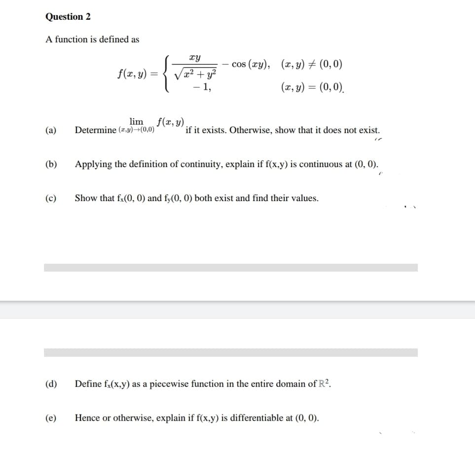 Question 2
A function is defined as
(a)
(b)
(c)
(d)
(e)
f(x, y)
=
xy
x² + y²
1,
lim f(x, y)
Determine (x,y) →(0,0)
cos (xy), (x, y) = (0,0)
(x, y) = (0,0).
if it exists. Otherwise, show that it does not exist.
Applying the definition of continuity, explain if f(x,y) is continuous at (0, 0).
Show that fx(0, 0) and fy(0, 0) both exist and find their values.
Define fx(x,y) as a piecewise function in the entire domain of R².
Hence or otherwise, explain if f(x,y) is differentiable at (0, 0).