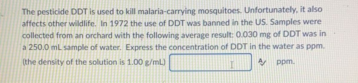 The pesticide DDT is used to kill malaria-carrying mosquitoes. Unfortunately, it also
affects other wildlife. In 1972 the use of DDT was banned in the US. Samples were
collected from an orchard with the following average result: 0.030 mg of DDT was in
a 250.0 mL sample of water. Express the concentration of DDT in the water as ppm.
(the density of the solution is 1.00 g/mL)
ppm.
