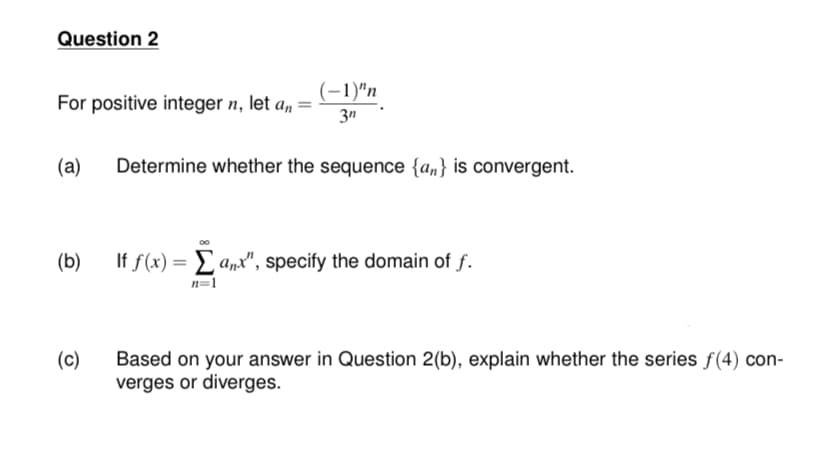 Question 2
(-1)"n
For positive integer n, let a, =
3n
(a)
Determine whether the sequence {an} is convergent.
(b)
If f(x) = £ a„x", specify the domain of f.
n=1
(c)
Based on your answer in Question 2(b), explain whether the series f(4) con-
verges or diverges.
