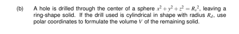 (b)
A hole is drilled through the center of a sphere x² + y² + z² = R,², leaving a
ring-shape solid. If the drill used is cylindrical in shape with radius R4, use
polar coordinates to formulate the volume V of the remaining solid.
