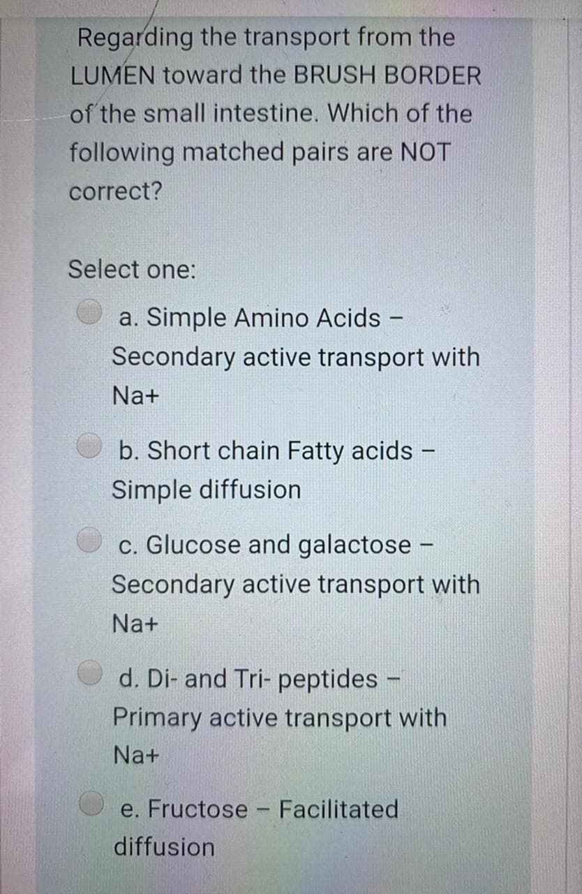 Regarding the transport from the
LUMEN toward the BRUSH BORDER
of the small intestine. Which of the
following matched pairs are NOT
correct?
Select one:
a. Simple Amino Acids -
Secondary active transport with
Na+
b. Short chain Fatty acids -
Simple diffusion
c. Glucose and galactose -
Secondary active transport with
Na+
d. Di- and Tri- peptides -
Primary active transport with
Na+
e. Fructose - Facilitated
diffusion
