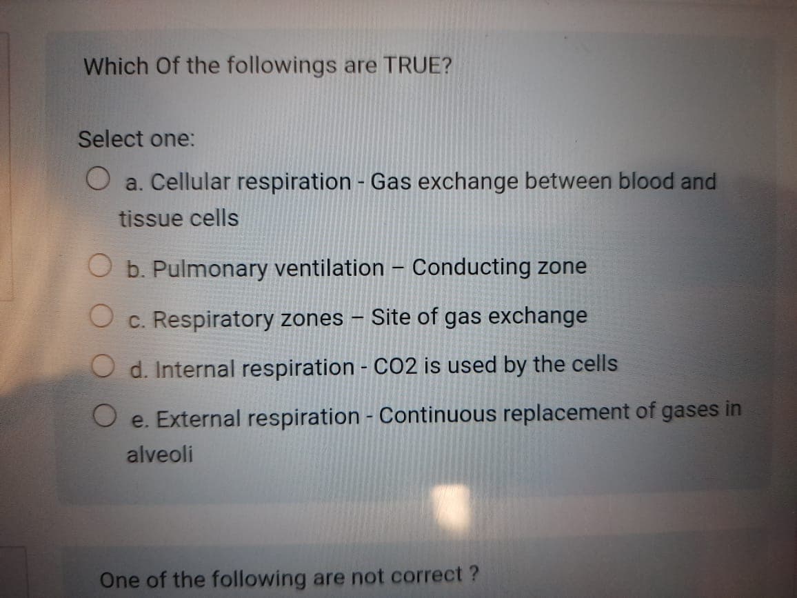 Which Of the followings are TRUE?
Select one:
O a. Cellular respiration - Gas exchange between blood and
tissue cells
b. Pulmonary ventilation – Conducting zone
O c. Respiratory zones
Site of gas exchange
O d. Internal respiration - CO2 is used by the cells
O e. External respiration - Continuous replacement of gases in
alveoli
One of the following are not correct ?
