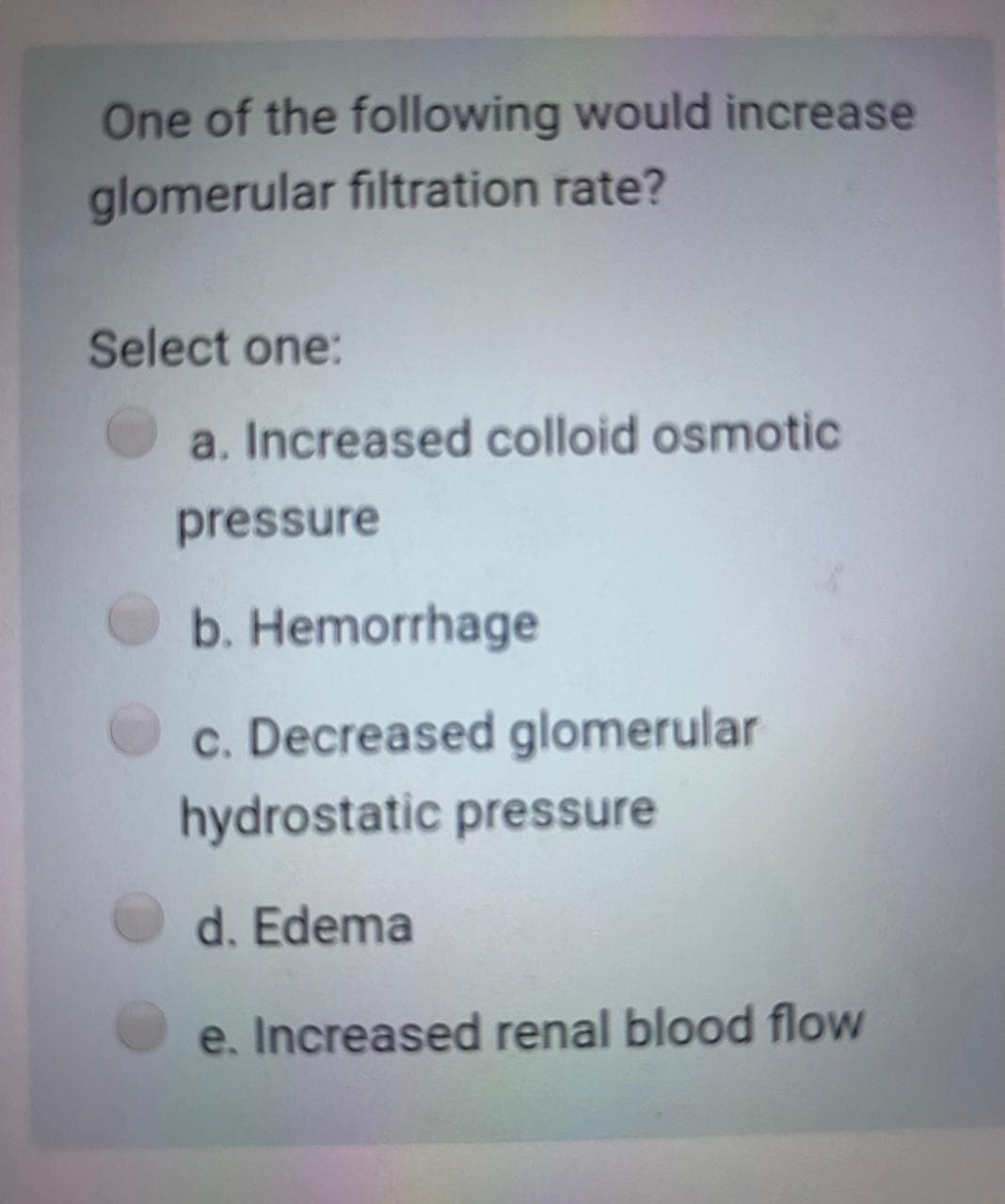 One of the following would increase
glomerular filtration rate?
Select one:
a. Increased colloid osmotic
pressure
b. Hemorrhage
c. Decreased glomerular
hydrostatic pressure
d. Edema
e. Increased renal blood flow
