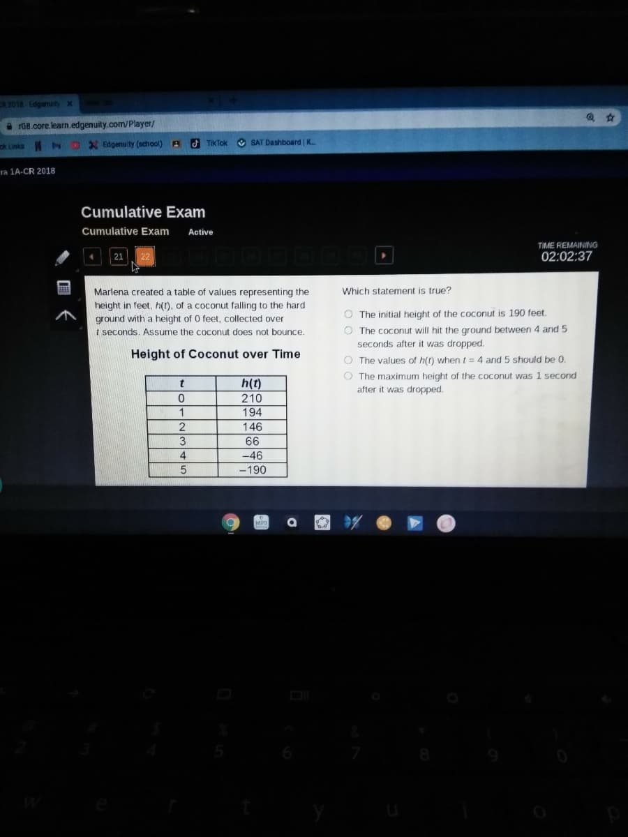 R 2018 Edgenuityx
a r08.core.learn.edgenuity.com/Player/
)X Edgenuity (school) A
F TIKTOK
O SAT Dashboard K..
ck Links
ra 1A-CR 2018
Cumulative Exam
Cumulative Exam
Active
TIME REMAINING
02:02:37
Marlena created a table of values representing the
Which statement is true?
height in feet, h(t), of a coconut falling to the hard
ground with a height of 0 feet, collected over
t seconds. ASsume the coconut does not bounce.
O The initial height of the coconut is 190 feet.
O The coconut will hit the ground between 4 and 5
seconds after it was dropped.
Height of Coconut over Time
O The values of h(t) when t= 4 and 5 should be 0.
O The maximum height of the coconut was 1 second
after it was dropped.
h(t)
210
194
1
146
3
66
-46
4
-190
