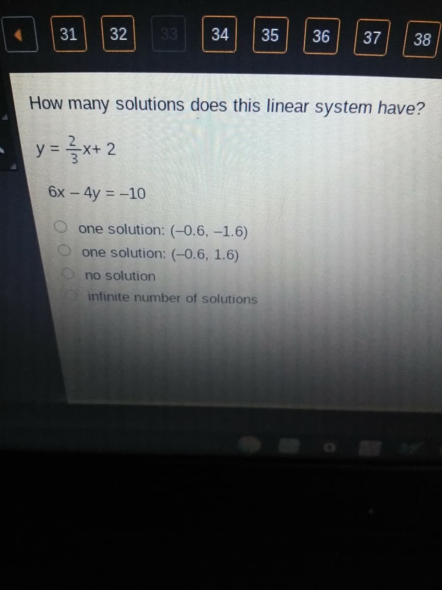 31
32
33
34
35
36
37
38
How many solutions does this linear system have?
y = x+ 2
%3D
6х - 4y %3D-10
O one solution: (-0.6, -1.6)
one solution: (-0.6, 1.6)
no solution
infinite number of solutions
