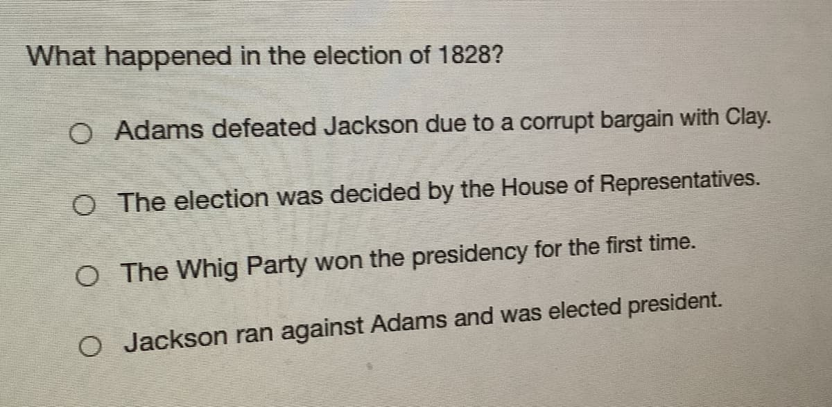 What happened in the election of 1828?
O Adams defeated Jackson due to a corrupt bargain with Clay.
O The election was decided by the House of Representatives.
O The Whig Party won the presidency for the first time.
O Jackson ran against Adams and was elected president.
