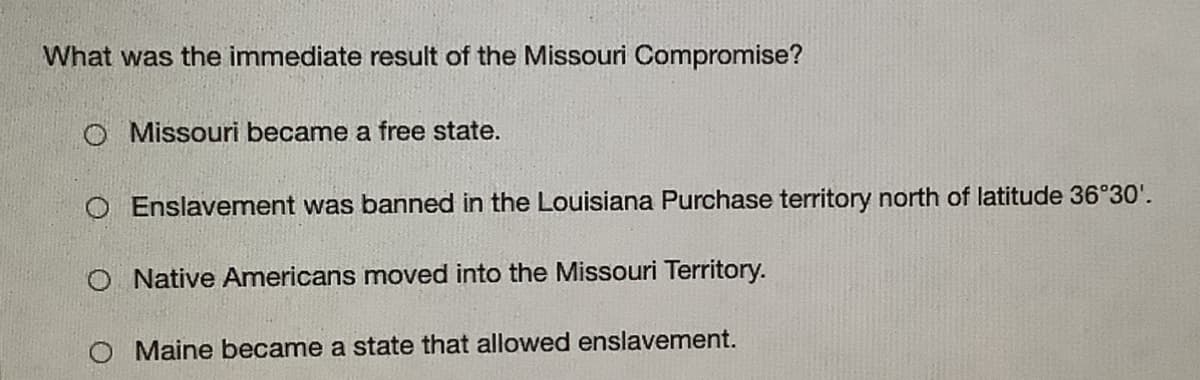 What was the immediate result of the Missouri Compromise?
O Missouri became a free state.
O Enslavement was banned in the Louisiana Purchase territory north of latitude 36°30'.
O Native Americans moved into the Missouri Territory.
Maine became a state that allowed enslavement.
