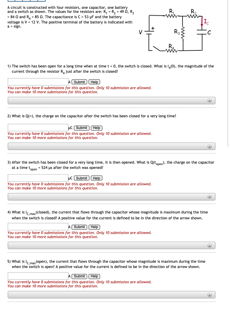 A circuit is constructed with four resistors, one capacitor, one battery
and a switch as shown. The values for the resistors are: R, - R, = 49 0, R,
= 84 Q and R, = 85 Q. The capacitance is C = 53 µF and the battery
voltage is V = 12 V. The positive terminal of the battery is indicated with
a + sign.
V
1) The switch has been open for a long time when at timet = 0, the switch is closed. What is L,(0), the magnitude of the
current through the resistor R, just after the switch is closed?
A Submit)Help
You currently have O submissions for this question. Only 10 submission are allowed.
You can make 10 more submissions for this question.
2) What is Q(*), the charge on the capacitor after the switch has been closed for a very long time?
uC Submit Help
You currently have 0 submissions for this question. Only 10 submission are allowed.
You can make 10 more submissions for this question.
3) After the switch has been closed for a very long time, it is then opened. What is Q(tonen), the charge on the capacitor
at a time tonen - 524 us after the switch was opened?
uc SubmitHelp
You currently have 0 submissions for this question. Only 10 submission are allowed.
You can make 10 more submissions for this question.
4) What is Ic max(closed), the current that flows through the capacitor whose magnitude is maximum during the time
when the switch is closed? A positive value for the current is defined to be in the direction of the arrow shown.
A Submit Help
You currently have 0 submissions for this question. Only 10 submission are allowed.
You can make 10 more submissions for this question.
5) What is I, may (open), the current that flows through the capacitor whose magnitude is maximum during the time
when the switch is open? A positive value for the current is defined to be in the direction of the arrow shown.
A Submit Help
You currently have 0 submissions for this question. Only 10 submission are allowed.
You can make 10 more submissions for this question.
