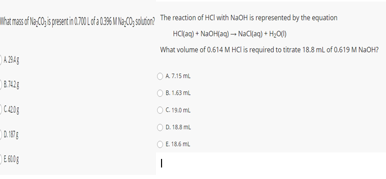 What mass of Na;CO; is present in 0.700 L of a 0.396 M Na-CO:; solution? The reaction of HCl with NaOH is represented by the equation
HCl(aq) + NaOH(aq) → NaCl(aq) + H2O()
What volume of 0.614 M HCI is required to titrate 18.8 ml of 0.619 M NaOH?
)A 294g
O A 7.15 ml
B.742g
O B. 1.63 mL
) C4208
O C. 19.0 mL
D. 18.8 mL
0.1878
O E. 18.6 mL
E 600g
