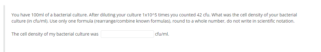 You have 100ml of a bacterial culture. After diluting your culture 1x10^5 times you counted 42 cfu. What was the cell density of your bacterial
culture (in cfu/ml). Use only one formula (rearrange/combine known formulas), round to a whole number, do not write in scientific notation.
The cell density of my bacterial culture was
cfu/ml.
