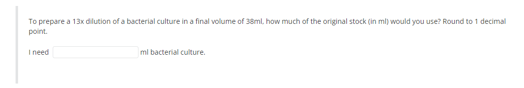 To prepare a 13x dilution of a bacterial culture in a final volume of 38ml, how much of the original stock (in ml) would you use? Round to 1 decimal
point.
I need
ml bacterial culture.
