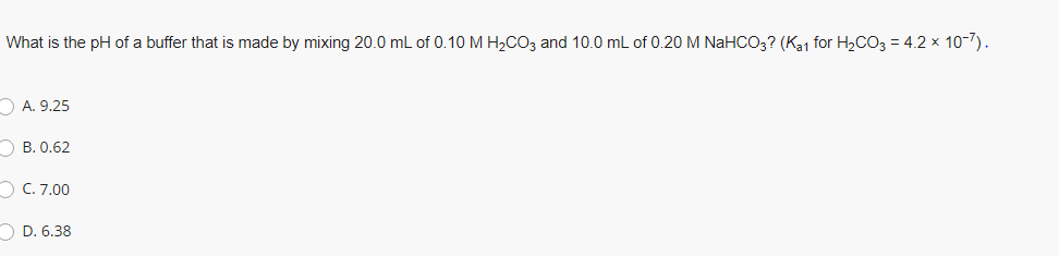 What is the pH of a buffer that is made by mixing 20.0 mL of 0.10 M H2CO3 and 10.0 mL of 0.20 M NaHCO3? (Ka1 for H2CO3 = 4.2 x 10-7).
O A. 9.25
О В. 0.62
O C. 7.00
O D. 6.38
