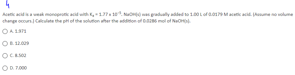 4
Acetic acid is a weak monoprotic acid with K₂ = 1.77 x 10-5. NaOH(s) was gradually added to 1.00 L of 0.0179 M acetic acid. (Assume no volume
change occurs.) Calculate the pH of the solution after the addition of 0.0286 mol of NaOH(s).
O A. 1.971
OB. 12.029
O C. 8.502
D. 7.000