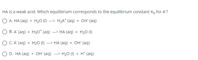 HA is a weak acid. Which equilibrium corresponds to the equilibrium constant K, for A?
O A. HA (aq) + H₂O (1) ---> H₂A+ (aq) + OH (aq)
OB. A (aq) + H30* (aq) ---> HA (aq) + H₂O (1)
O C.A(aq) + H2O (I) ---> HA (aq) + OH- (aq)
D. HA (aq) + OH(aq) ---> H₂O (1) + H* (aq)