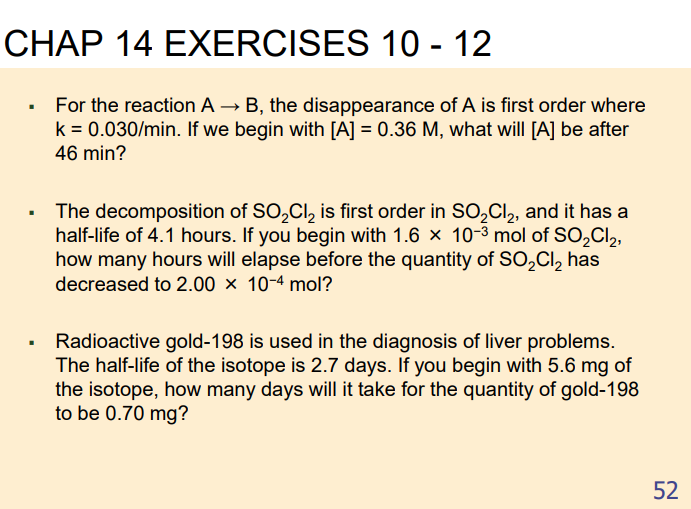 CHAP 14 EXERCISES 10 - 12
For the reaction A → B, the disappearance of A is first order where
k = 0.030/min. If we begin with [A] = 0.36 M, what will [A] be after
46 min?
The decomposition of SO,Cl, is first order in S0,Cl, and it has a
half-life of 4.1 hours. If you begin with 1.6 × 10-3 mol of SO,Cl2,
how many hours will elapse before the quantity of SO,Cl, has
decreased to 2.00 × 10-4 mol?
Radioactive gold-198 is used in the diagnosis of liver problems.
The half-life of the isotope is 2.7 days. If you begin with 5.6 mg of
the isotope, how many days will it take for the quantity of gold-198
to be 0.70 mg?
52
