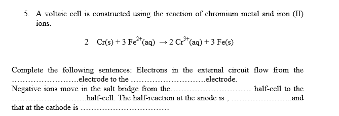 5. A voltaic cell is constructed using the reaction of chromium metal and iron (II)
ions.
2 Cr(s) + 3 Fe*(aq) → 2 Cr*(aq) + 3 Fe(s)
Complete the following sentences: Electrons in the external circuit flow from the
. .electrode to the
Negative ions move in the salt bridge from the.
.electrode.
half-cell to the
half-cell. The half-reaction at the anode is ,
..and
that at the cathode is
