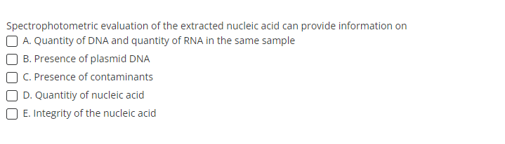 Spectrophotometric evaluation of the extracted nucleic acid can provide information on
A. Quantity of DNA and quantity of RNA in the same sample
B. Presence of plasmid DNA
C. Presence of contaminants
D. Quantitiy of nucleic acid
E. Integrity of the nucleic acid
