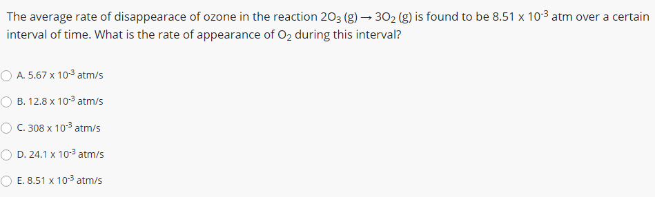 The average rate of disappearace of ozone in the reaction 203 (g) → 302 (g) is found to be 8.51 x 10-3 atm over a certain
interval of time. What is the rate of appearance of O2 during this interval?
A. 5.67 x 103 atm/s
B. 12.8 x 103 atm/s
O C. 308 x 103 atm/s
D. 24.1 x 10-3 atm/s
O E. 8.51 x 103 atm/s
