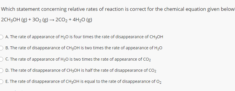 Which statement concerning relative rates of reaction is correct for the chemical equation given below
2CH3OH (g) + 302 (g) → 2CO2 + 4H2O (g)
O A. The rate of appearance of H20 is four times the rate of disappearance of CH3OH
B. The rate of disappearance of CH3OH is two times the rate of appearance of H20
OC. The rate of appearance of H20 is two times the rate of appearance of CO2
D. The rate of disappearance of CH3OH is half the rate of disappearance of CO2
O E. The rate of disappearance of CH3OH is equal to the rate of disappearance of 02
