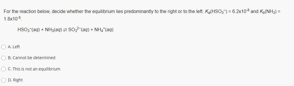 For the reaction below, decide whether the equilibrium lies predominantly to the right or to the left. Ka(HSO3") = 6.2x10-8 and Kp(NH3) =
1.8x10-5
HSO3 (aq) + NH3(aq) 2 S0,2-(aq) + NH4*(aq)
O A. Left
O B. Cannot be determined
O C. This is not an equilibrium
O D. Right
