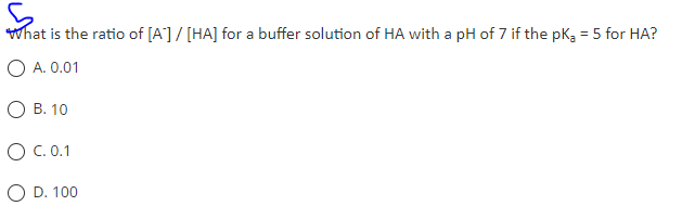 What is the ratio of [A] / [HA] for a buffer solution of HA with a pH of 7 if the pK₂ = 5 for HA?
O A. 0.01
O B. 10
O C. 0.1
D. 100