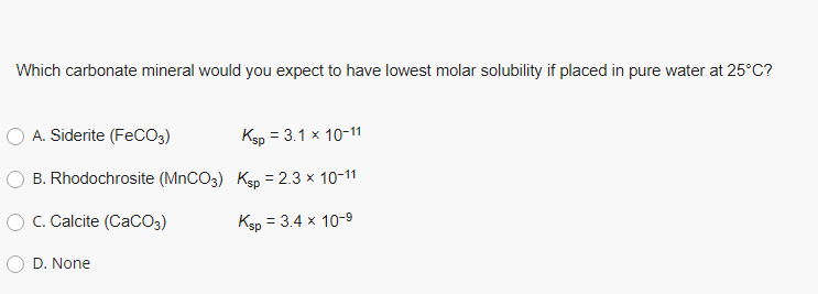 Which carbonate mineral would you expect to have lowest molar solubility if placed in pure water at 25°C?
O A. Siderite (FeCO3)
Ksp = 3.1 x 10-11
O B. Rhodochrosite (MNCO3) Ksp = 2.3 x 10-11
O C. Calcite (CaCO3)
Ksp = 3.4 x 10-9
O D. None
