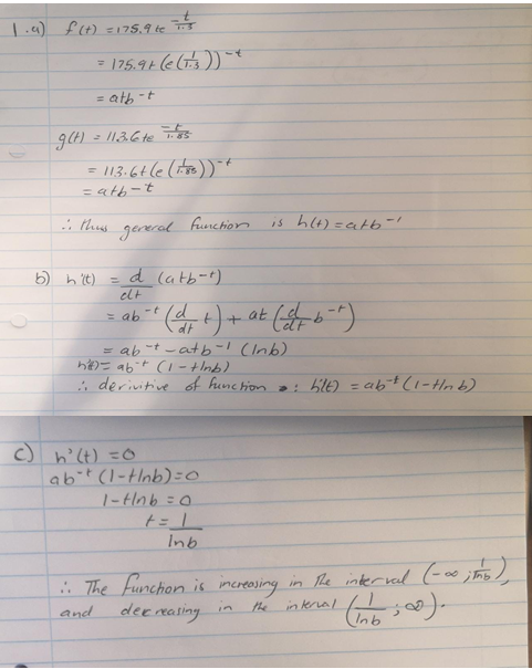 1.a) f(t) =175,9 te s
= atb-t
%3D
- /13.6 te
= 113:6+(e (te) *
= atb-t
gereral
funchion
is hl4)=atb-/
b) h 't) = d (atb-t)
elt
= ab -t d
dt
9.
= ab -t -atb-1 (Inb)
h= abt (1-tInb)
; derivitive of funchion a: bilE) = abt (1-tHnb)
c) n'lt) =CO
abit (l-Hnb)=0
1-Hnb =0
In.
* The funchion is imcreasing in The interval (-e ; hs
dee rasing in
the
inkral
and
In)
